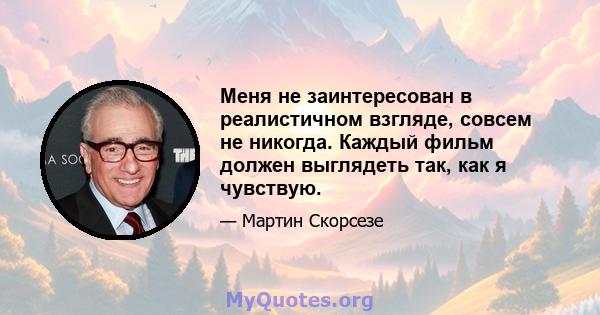 Меня не заинтересован в реалистичном взгляде, совсем не никогда. Каждый фильм должен выглядеть так, как я чувствую.