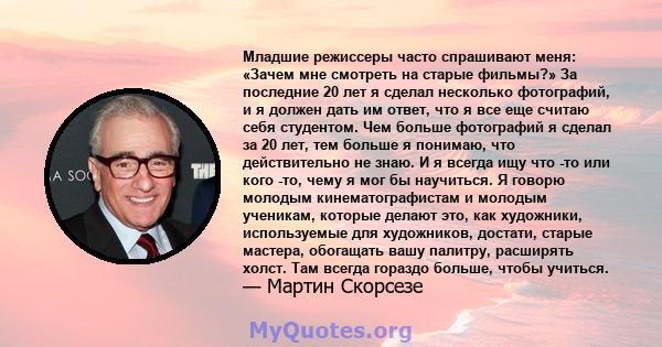 Младшие режиссеры часто спрашивают меня: «Зачем мне смотреть на старые фильмы?» За последние 20 лет я сделал несколько фотографий, и я должен дать им ответ, что я все еще считаю себя студентом. Чем больше фотографий я