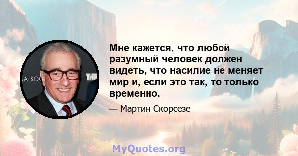 Мне кажется, что любой разумный человек должен видеть, что насилие не меняет мир и, если это так, то только временно.