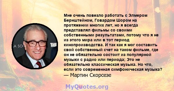 Мне очень повезло работать с Элмером Бернштейном, Говардом Шором на протяжении многих лет, но я всегда представлял фильмы со своими собственными результатами, потому что я не из этого мира или в тот период