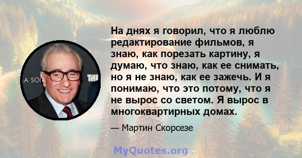 На днях я говорил, что я люблю редактирование фильмов, я знаю, как порезать картину, я думаю, что знаю, как ее снимать, но я не знаю, как ее зажечь. И я понимаю, что это потому, что я не вырос со светом. Я вырос в