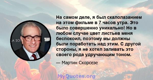 На самом деле, я был скалолазанием на этом фильме в 7 часов утра. Это было совершенно уникально! Но в любом случае цвет листьев меня беспокоил, поэтому мы должны были поработать над этим. С другой стороны, я не хотел