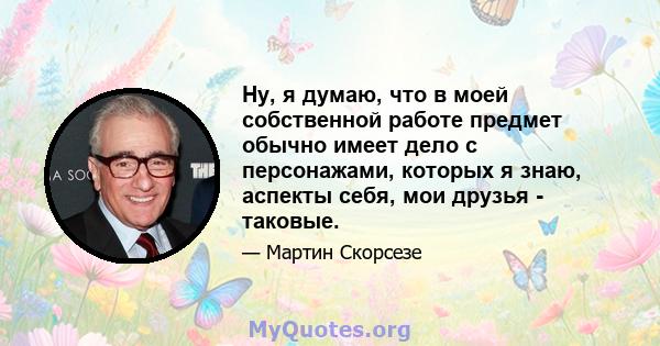 Ну, я думаю, что в моей собственной работе предмет обычно имеет дело с персонажами, которых я знаю, аспекты себя, мои друзья - таковые.