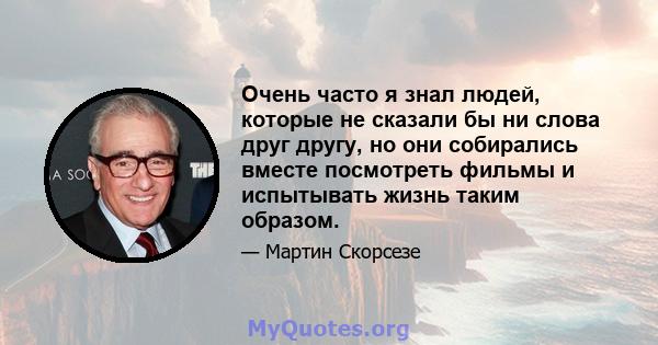 Очень часто я знал людей, которые не сказали бы ни слова друг другу, но они собирались вместе посмотреть фильмы и испытывать жизнь таким образом.