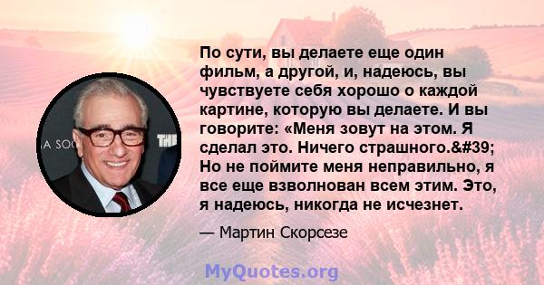 По сути, вы делаете еще один фильм, а другой, и, надеюсь, вы чувствуете себя хорошо о каждой картине, которую вы делаете. И вы говорите: «Меня зовут на этом. Я сделал это. Ничего страшного.' Но не поймите меня