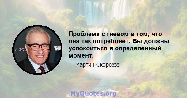 Проблема с гневом в том, что она так потребляет. Вы должны успокоиться в определенный момент.