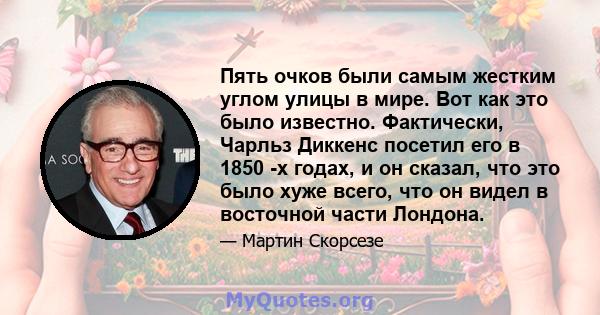 Пять очков были самым жестким углом улицы в мире. Вот как это было известно. Фактически, Чарльз Диккенс посетил его в 1850 -х годах, и он сказал, что это было хуже всего, что он видел в восточной части Лондона.