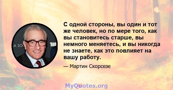 С одной стороны, вы один и тот же человек, но по мере того, как вы становитесь старше, вы немного меняетесь, и вы никогда не знаете, как это повлияет на вашу работу.