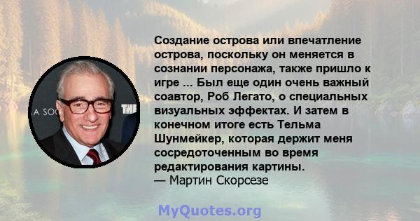 Создание острова или впечатление острова, поскольку он меняется в сознании персонажа, также пришло к игре ... Был еще один очень важный соавтор, Роб Легато, о специальных визуальных эффектах. И затем в конечном итоге