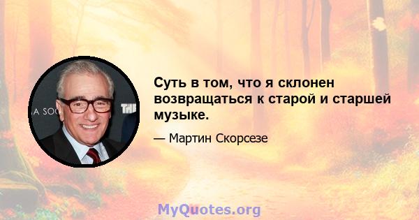 Суть в том, что я склонен возвращаться к старой и старшей музыке.