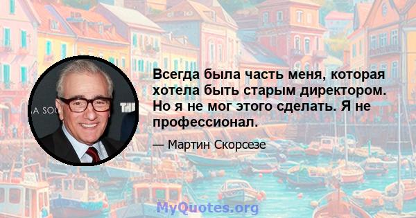 Всегда была часть меня, которая хотела быть старым директором. Но я не мог этого сделать. Я не профессионал.