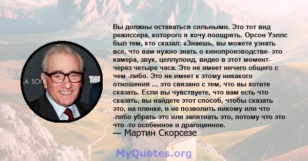 Вы должны оставаться сильными. Это тот вид режиссера, которого я хочу поощрять. Орсон Уэллс был тем, кто сказал: «Знаешь, вы можете узнать все, что вам нужно знать о кинопроизводстве- это камера, звук, целлулоид, видео