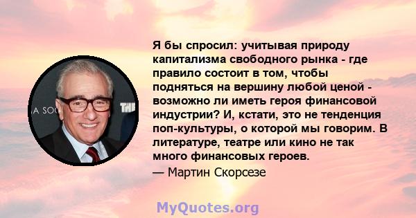 Я бы спросил: учитывая природу капитализма свободного рынка - где правило состоит в том, чтобы подняться на вершину любой ценой - возможно ли иметь героя финансовой индустрии? И, кстати, это не тенденция поп-культуры, о 