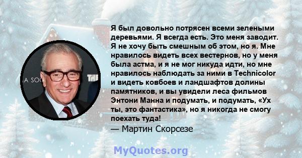 Я был довольно потрясен всеми зелеными деревьями. Я всегда есть. Это меня заводит. Я не хочу быть смешным об этом, но я. Мне нравилось видеть всех вестернов, но у меня была астма, и я не мог никуда идти, но мне