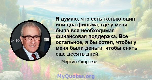 Я думаю, что есть только один или два фильма, где у меня была вся необходимая финансовая поддержка. Все остальное, я бы хотел, чтобы у меня были деньги, чтобы снять еще десять дней.