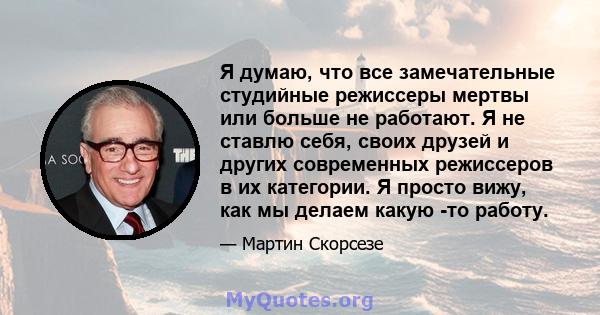 Я думаю, что все замечательные студийные режиссеры мертвы или больше не работают. Я не ставлю себя, своих друзей и других современных режиссеров в их категории. Я просто вижу, как мы делаем какую -то работу.