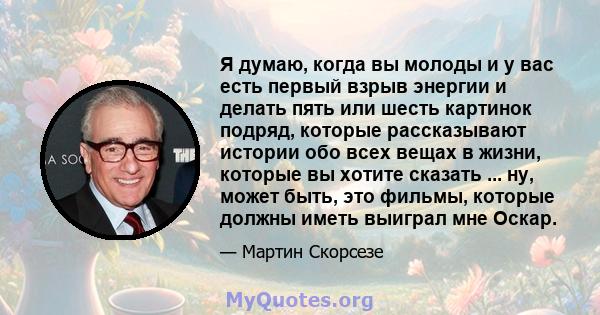 Я думаю, когда вы молоды и у вас есть первый взрыв энергии и делать пять или шесть картинок подряд, которые рассказывают истории обо всех вещах в жизни, которые вы хотите сказать ... ну, может быть, это фильмы, которые