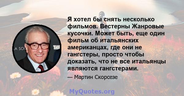 Я хотел бы снять несколько фильмов. Вестерны Жанровые кусочки. Может быть, еще один фильм об итальянских американцах, где они не гангстеры, просто чтобы доказать, что не все итальянцы являются гангстерами.