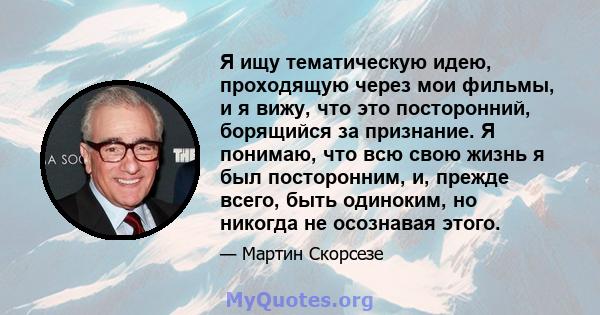 Я ищу тематическую идею, проходящую через мои фильмы, и я вижу, что это посторонний, борящийся за признание. Я понимаю, что всю свою жизнь я был посторонним, и, прежде всего, быть одиноким, но никогда не осознавая этого.