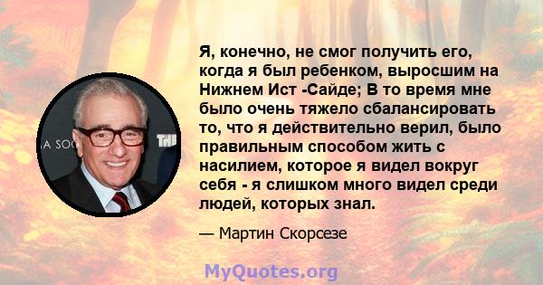 Я, конечно, не смог получить его, когда я был ребенком, выросшим на Нижнем Ист -Сайде; В то время мне было очень тяжело сбалансировать то, что я действительно верил, было правильным способом жить с насилием, которое я