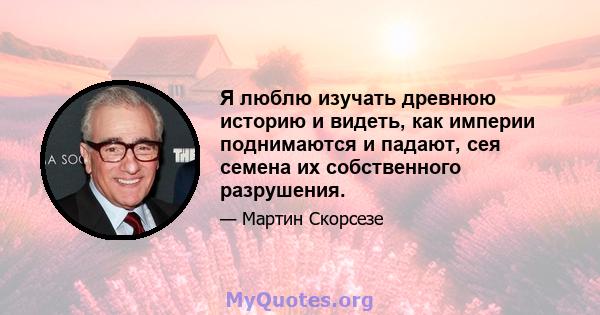 Я люблю изучать древнюю историю и видеть, как империи поднимаются и падают, сея семена их собственного разрушения.