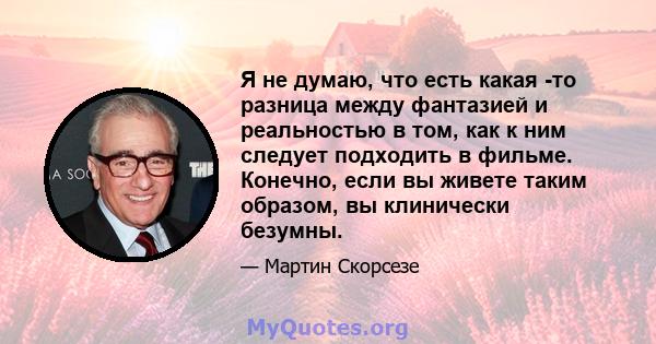 Я не думаю, что есть какая -то разница между фантазией и реальностью в том, как к ним следует подходить в фильме. Конечно, если вы живете таким образом, вы клинически безумны.