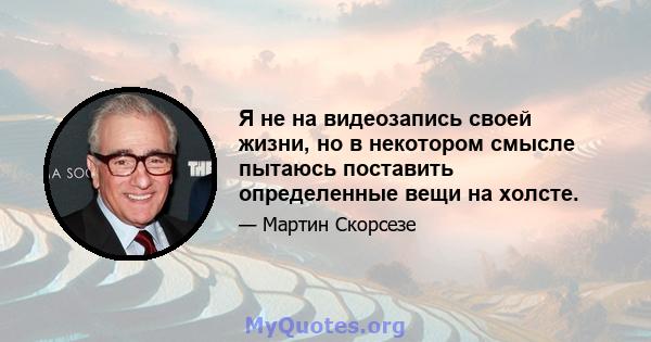 Я не на видеозапись своей жизни, но в некотором смысле пытаюсь поставить определенные вещи на холсте.