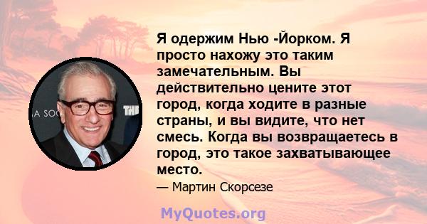 Я одержим Нью -Йорком. Я просто нахожу это таким замечательным. Вы действительно цените этот город, когда ходите в разные страны, и вы видите, что нет смесь. Когда вы возвращаетесь в город, это такое захватывающее место.