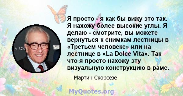 Я просто - я как бы вижу это так. Я нахожу более высокие углы. Я делаю - смотрите, вы можете вернуться к снимкам лестницы в «Третьем человеке» или на лестнице в «La Dolce Vita». Так что я просто нахожу эту визуальную