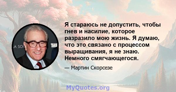 Я стараюсь не допустить, чтобы гнев и насилие, которое разразило мою жизнь. Я думаю, что это связано с процессом выращивания, я не знаю. Немного смягчающегося.