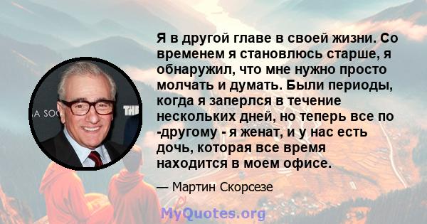 Я в другой главе в своей жизни. Со временем я становлюсь старше, я обнаружил, что мне нужно просто молчать и думать. Были периоды, когда я заперлся в течение нескольких дней, но теперь все по -другому - я женат, и у нас 