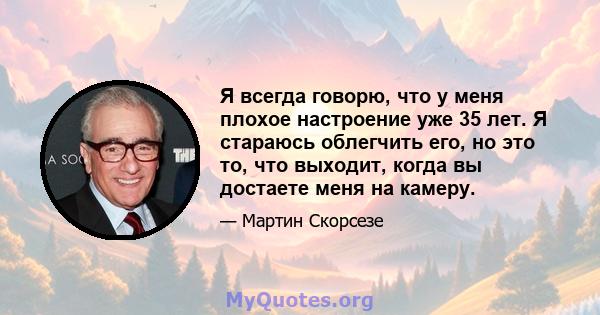 Я всегда говорю, что у меня плохое настроение уже 35 лет. Я стараюсь облегчить его, но это то, что выходит, когда вы достаете меня на камеру.