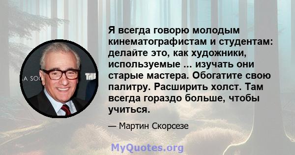 Я всегда говорю молодым кинематографистам и студентам: делайте это, как художники, используемые ... изучать они старые мастера. Обогатите свою палитру. Расширить холст. Там всегда гораздо больше, чтобы учиться.