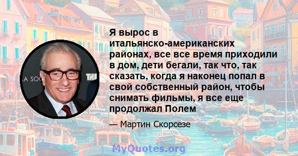 Я вырос в итальянско-американских районах, все все время приходили в дом, дети бегали, так что, так сказать, когда я наконец попал в свой собственный район, чтобы снимать фильмы, я все еще продолжал Полем