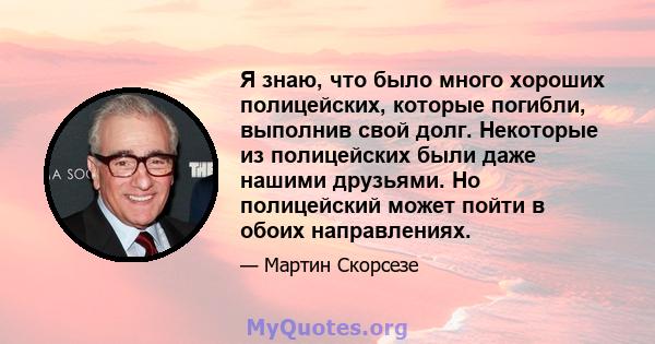 Я знаю, что было много хороших полицейских, которые погибли, выполнив свой долг. Некоторые из полицейских были даже нашими друзьями. Но полицейский может пойти в обоих направлениях.