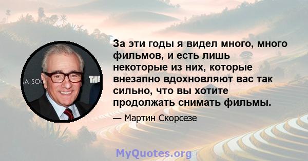 За эти годы я видел много, много фильмов, и есть лишь некоторые из них, которые внезапно вдохновляют вас так сильно, что вы хотите продолжать снимать фильмы.