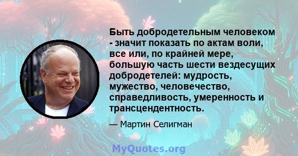 Быть добродетельным человеком - значит показать по актам воли, все или, по крайней мере, большую часть шести вездесущих добродетелей: мудрость, мужество, человечество, справедливость, умеренность и трансцендентность.