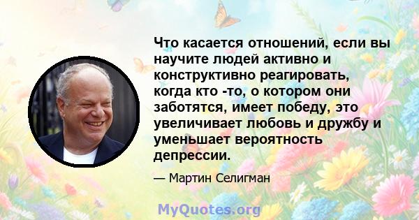 Что касается отношений, если вы научите людей активно и конструктивно реагировать, когда кто -то, о котором они заботятся, имеет победу, это увеличивает любовь и дружбу и уменьшает вероятность депрессии.