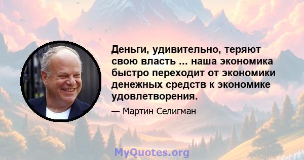 Деньги, удивительно, теряют свою власть ... наша экономика быстро переходит от экономики денежных средств к экономике удовлетворения.