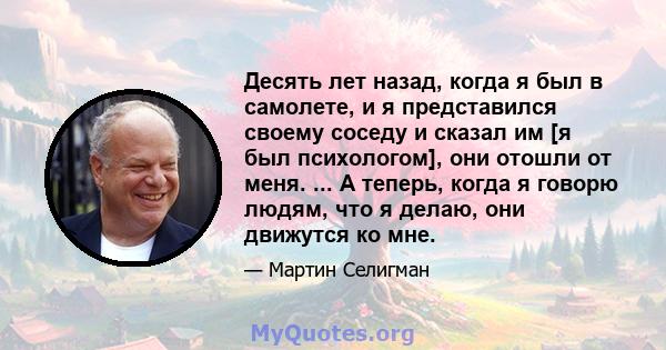 Десять лет назад, когда я был в самолете, и я представился своему соседу и сказал им [я был психологом], они отошли от меня. ... А теперь, когда я говорю людям, что я делаю, они движутся ко мне.