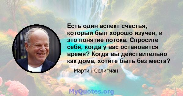 Есть один аспект счастья, который был хорошо изучен, и это понятие потока. Спросите себя, когда у вас остановится время? Когда вы действительно как дома, хотите быть без места?