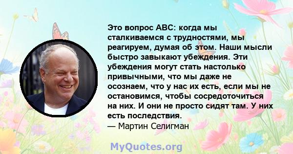 Это вопрос ABC: когда мы сталкиваемся с трудностями, мы реагируем, думая об этом. Наши мысли быстро завыкают убеждения. Эти убеждения могут стать настолько привычными, что мы даже не осознаем, что у нас их есть, если мы 