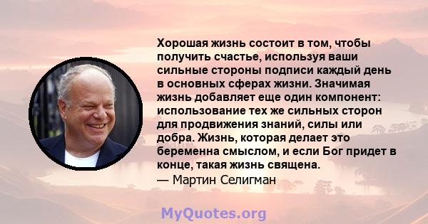 Хорошая жизнь состоит в том, чтобы получить счастье, используя ваши сильные стороны подписи каждый день в основных сферах жизни. Значимая жизнь добавляет еще один компонент: использование тех же сильных сторон для