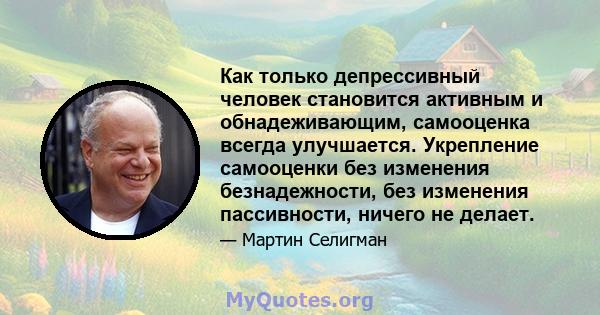 Как только депрессивный человек становится активным и обнадеживающим, самооценка всегда улучшается. Укрепление самооценки без изменения безнадежности, без изменения пассивности, ничего не делает.