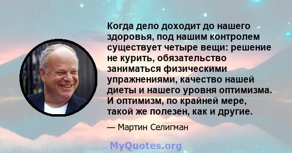 Когда дело доходит до нашего здоровья, под нашим контролем существует четыре вещи: решение не курить, обязательство заниматься физическими упражнениями, качество нашей диеты и нашего уровня оптимизма. И оптимизм, по