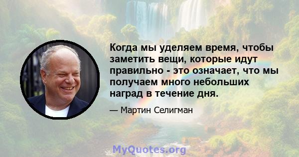 Когда мы уделяем время, чтобы заметить вещи, которые идут правильно - это означает, что мы получаем много небольших наград в течение дня.