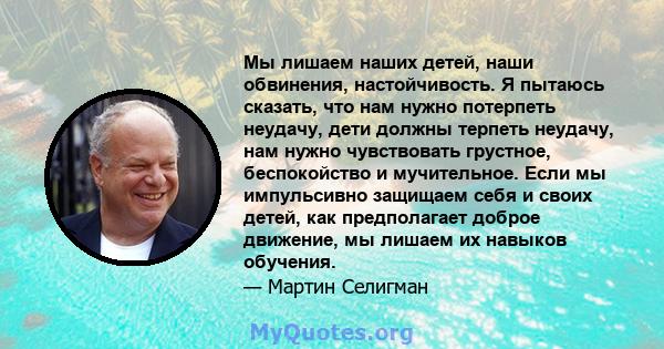 Мы лишаем наших детей, наши обвинения, настойчивость. Я пытаюсь сказать, что нам нужно потерпеть неудачу, дети должны терпеть неудачу, нам нужно чувствовать грустное, беспокойство и мучительное. Если мы импульсивно