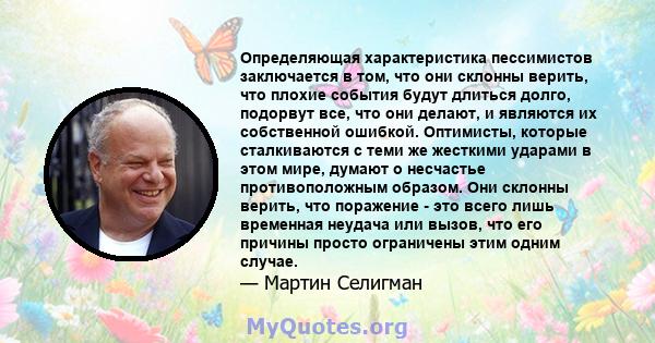 Определяющая характеристика пессимистов заключается в том, что они склонны верить, что плохие события будут длиться долго, подорвут все, что они делают, и являются их собственной ошибкой. Оптимисты, которые сталкиваются 