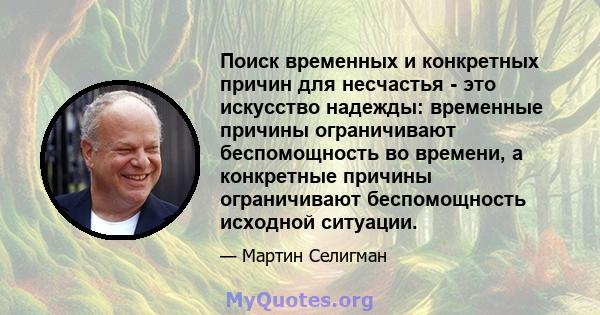 Поиск временных и конкретных причин для несчастья - это искусство надежды: временные причины ограничивают беспомощность во времени, а конкретные причины ограничивают беспомощность исходной ситуации.