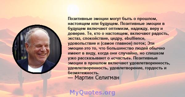 Позитивные эмоции могут быть о прошлом, настоящем или будущем. Позитивные эмоции в будущем включают оптимизм, надежду, веру и доверие. Те, кто о настоящем, включают радость, экстаз, спокойствие, цедру, ebullience,